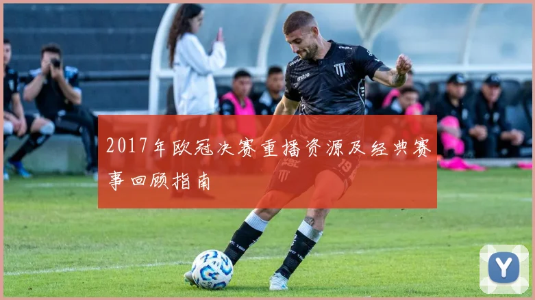 2017年欧冠决赛重播资源及经典赛事回顾指南