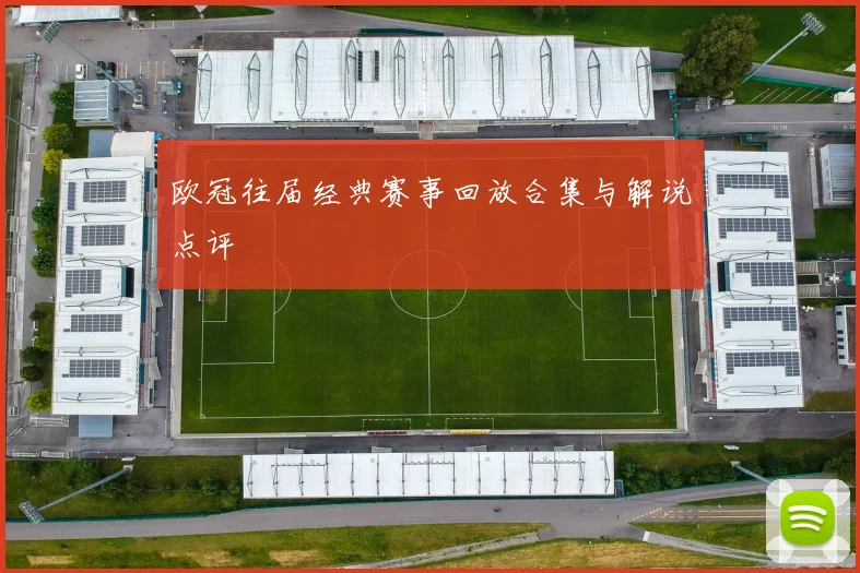 欧冠往届经典赛事回放合集与解说点评