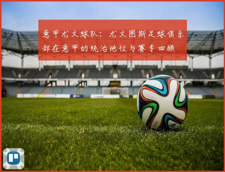 意甲尤文球队：尤文图斯足球俱乐部在意甲的统治地位与赛季回顾