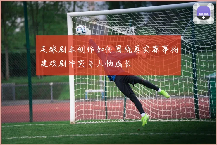 足球剧本创作如何围绕真实赛事构建戏剧冲突与人物成长