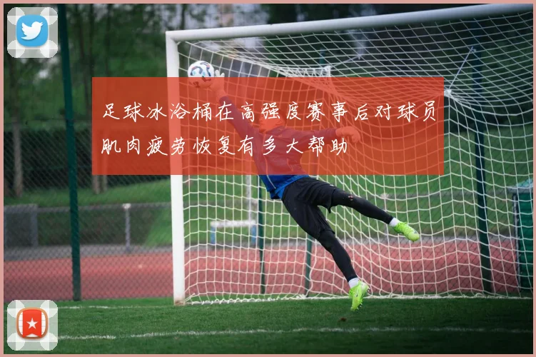 足球冰浴桶在高强度赛事后对球员肌肉疲劳恢复有多大帮助